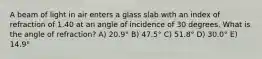 A beam of light in air enters a glass slab with an index of refraction of 1.40 at an angle of incidence of 30 degrees. What is the angle of refraction? A) 20.9° B) 47.5° C) 51.8° D) 30.0° E) 14.9°