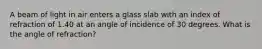 A beam of light in air enters a glass slab with an index of refraction of 1.40 at an angle of incidence of 30 degrees. What is the angle of refraction?