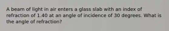 A beam of light in air enters a glass slab with an index of refraction of 1.40 at an angle of incidence of 30 degrees. What is the angle of refraction?