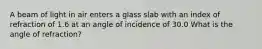 A beam of light in air enters a glass slab with an index of refraction of 1.6 at an angle of incidence of 30.0 What is the angle of refraction?