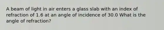 A beam of light in air enters a glass slab with an index of refraction of 1.6 at an angle of incidence of 30.0 What is the angle of refraction?