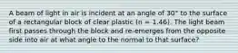 A beam of light in air is incident at an angle of 30° to the surface of a rectangular block of clear plastic (n = 1.46). The light beam first passes through the block and re-emerges from the opposite side into air at what angle to the normal to that surface?