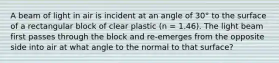 A beam of light in air is incident at an angle of 30° to the surface of a rectangular block of clear plastic (n = 1.46). The light beam first passes through the block and re-emerges from the opposite side into air at what angle to the normal to that surface?