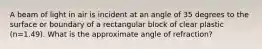 A beam of light in air is incident at an angle of 35 degrees to the surface or boundary of a rectangular block of clear plastic (n=1.49). What is the approximate angle of refraction?