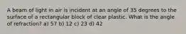 A beam of light in air is incident at an angle of 35 degrees to the surface of a rectangular block of clear plastic. What is the angle of refraction? a) 57 b) 12 c) 23 d) 42