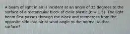 A beam of light in air is incident at an angle of 35 degrees to the surface of a rectangular block of clear plastic (n = 1.5). The light beam first passes through the block and reemerges from the opposite side into air at what angle to the normal to that surface?