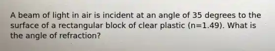 A beam of light in air is incident at an angle of 35 degrees to the surface of a rectangular block of clear plastic (n=1.49). What is the angle of refraction?