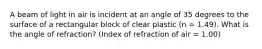 A beam of light in air is incident at an angle of 35 degrees to the surface of a rectangular block of clear plastic (n = 1.49). What is the angle of refraction? (Index of refraction of air = 1.00)