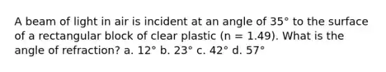 A beam of light in air is incident at an angle of 35° to the surface of a rectangular block of clear plastic (n = 1.49). What is the angle of refraction? a. 12° b. 23° c. 42° d. 57°