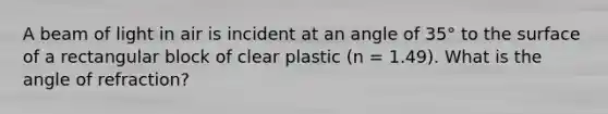 A beam of light in air is incident at an angle of 35° to the surface of a rectangular block of clear plastic (n = 1.49). What is the angle of refraction?