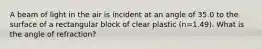 A beam of light in the air is incident at an angle of 35.0 to the surface of a rectangular block of clear plastic (n=1.49). What is the angle of refraction?