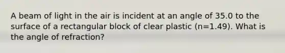 A beam of light in the air is incident at an angle of 35.0 to the surface of a rectangular block of clear plastic (n=1.49). What is the angle of refraction?