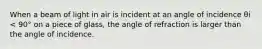 When a beam of light in air is incident at an angle of incidence θi < 90° on a piece of glass, the angle of refraction is larger than the angle of incidence.