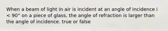 When a beam of light in air is incident at an angle of incidence i < 90° on a piece of glass, the angle of refraction is larger than the angle of incidence. true or false