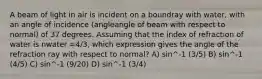 A beam of light in air is incident on a boundray with water, with an angle of incidence (angleangle of beam with respect to normal) of 37 degrees. Assuming that the index of refraction of water is nwater =4/3, which expression gives the angle of the refraction ray with respect to normal? A) sin^-1 (3/5) B) sin^-1 (4/5) C) sin^-1 (9/20) D) sin^-1 (3/4)