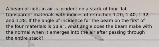 A beam of light in air is incident on a stack of four flat trans<a href='https://www.questionai.com/knowledge/kUZpFvPT9E-parent-material' class='anchor-knowledge'>parent material</a>s with indices of refraction 1.20, 1.40, 1.32, and 1.28. If the angle of incidence for the beam on the first of the four materials is 58.9°, what angle does the beam make with the normal when it emerges into the air after passing through the entire stack?