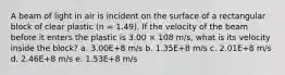 A beam of light in air is incident on the surface of a rectangular block of clear plastic (n = 1.49). If the velocity of the beam before it enters the plastic is 3.00 × 108 m/s, what is its velocity inside the block? a. 3.00E+8 m/s b. 1.35E+8 m/s c. 2.01E+8 m/s d. 2.46E+8 m/s e. 1.53E+8 m/s