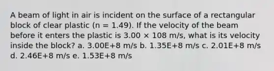 A beam of light in air is incident on the surface of a rectangular block of clear plastic (n = 1.49). If the velocity of the beam before it enters the plastic is 3.00 × 108 m/s, what is its velocity inside the block? a. 3.00E+8 m/s b. 1.35E+8 m/s c. 2.01E+8 m/s d. 2.46E+8 m/s e. 1.53E+8 m/s