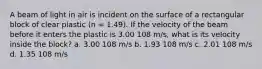 A beam of light in air is incident on the surface of a rectangular block of clear plastic (n = 1.49). If the velocity of the beam before it enters the plastic is 3.00 108 m/s, what is its velocity inside the block? a. 3.00 108 m/s b. 1.93 108 m/s c. 2.01 108 m/s d. 1.35 108 m/s