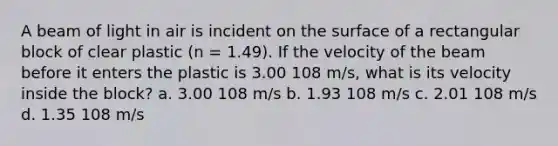 A beam of light in air is incident on the surface of a rectangular block of clear plastic (n = 1.49). If the velocity of the beam before it enters the plastic is 3.00 108 m/s, what is its velocity inside the block? a. 3.00 108 m/s b. 1.93 108 m/s c. 2.01 108 m/s d. 1.35 108 m/s