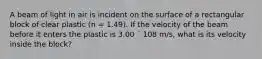 A beam of light in air is incident on the surface of a rectangular block of clear plastic (n = 1.49). If the velocity of the beam before it enters the plastic is 3.00 ´ 108 m/s, what is its velocity inside the block?