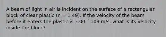 A beam of light in air is incident on the surface of a rectangular block of clear plastic (n = 1.49). If the velocity of the beam before it enters the plastic is 3.00 ´ 108 m/s, what is its velocity inside the block?