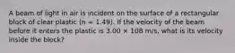 A beam of light in air is incident on the surface of a rectangular block of clear plastic (n = 1.49). If the velocity of the beam before it enters the plastic is 3.00 × 108 m/s, what is its velocity inside the block?