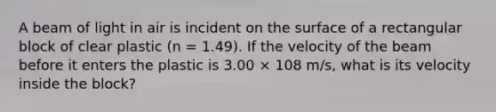 A beam of light in air is incident on the surface of a rectangular block of clear plastic (n = 1.49). If the velocity of the beam before it enters the plastic is 3.00 × 108 m/s, what is its velocity inside the block?