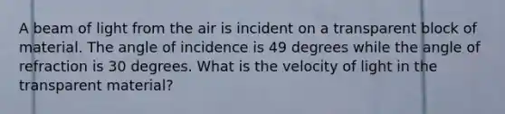 A beam of light from the air is incident on a transparent block of material. The angle of incidence is 49 degrees while the angle of refraction is 30 degrees. What is the velocity of light in the transparent material?