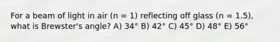 For a beam of light in air (n = 1) reflecting off glass (n = 1.5), what is Brewster's angle? A) 34° B) 42° C) 45° D) 48° E) 56°