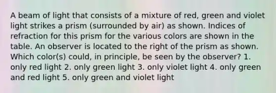 A beam of light that consists of a mixture of red, green and violet light strikes a prism (surrounded by air) as shown. Indices of refraction for this prism for the various colors are shown in the table. An observer is located to the right of the prism as shown. Which color(s) could, in principle, be seen by the observer? 1. only red light 2. only green light 3. only violet light 4. only green and red light 5. only green and violet light