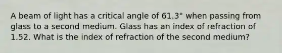 A beam of light has a critical angle of 61.3° when passing from glass to a second medium. Glass has an index of refraction of 1.52. What is the index of refraction of the second medium?