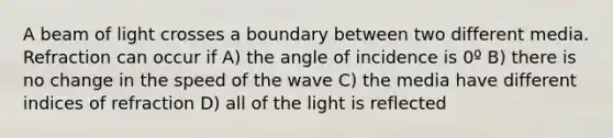 A beam of light crosses a boundary between two different media. Refraction can occur if A) the angle of incidence is 0º B) there is no change in the speed of the wave C) the media have different indices of refraction D) all of the light is reflected