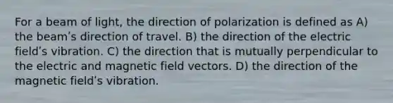 For a beam of light, the direction of polarization is defined as A) the beamʹs direction of travel. B) the direction of the electric fieldʹs vibration. C) the direction that is mutually perpendicular to the electric and magnetic field vectors. D) the direction of the magnetic fieldʹs vibration.