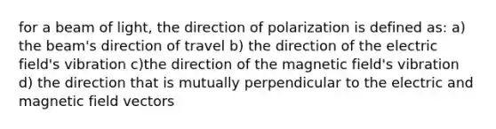 for a beam of light, the direction of polarization is defined as: a) the beam's direction of travel b) the direction of the electric field's vibration c)the direction of the magnetic field's vibration d) the direction that is mutually perpendicular to the electric and magnetic field vectors