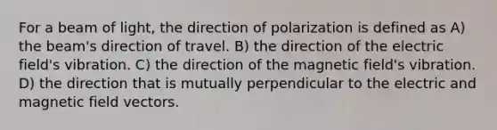 For a beam of light, the direction of polarization is defined as A) the beam's direction of travel. B) the direction of the electric field's vibration. C) the direction of the magnetic field's vibration. D) the direction that is mutually perpendicular to the electric and magnetic field vectors.