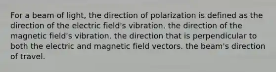 For a beam of light, the direction of polarization is defined as the direction of the electric field's vibration. the direction of the magnetic field's vibration. the direction that is perpendicular to both the electric and magnetic field vectors. the beam's direction of travel.