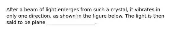 After a beam of light emerges from such a crystal, it vibrates in only one direction, as shown in the figure below. The light is then said to be plane ____________________.