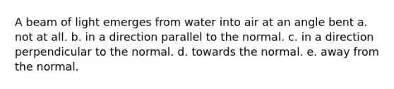 A beam of light emerges from water into air at an angle bent a. not at all. b. in a direction parallel to the normal. c. in a direction perpendicular to the normal. d. towards the normal. e. away from the normal.