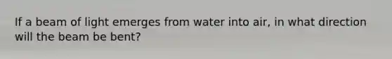 If a beam of light emerges from water into air, in what direction will the beam be bent?