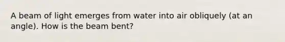 A beam of light emerges from water into air obliquely (at an angle). How is the beam bent?