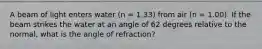 A beam of light enters water (n = 1.33) from air (n = 1.00). If the beam strikes the water at an angle of 62 degrees relative to the normal, what is the angle of refraction?