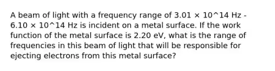 A beam of light with a frequency range of 3.01 × 10^14 Hz - 6.10 × 10^14 Hz is incident on a metal surface. If the work function of the metal surface is 2.20 eV, what is the range of frequencies in this beam of light that will be responsible for ejecting electrons from this metal surface?