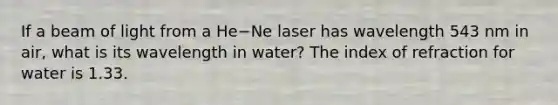 If a beam of light from a He−Ne laser has wavelength 543 nm in air, what is its wavelength in water? The index of refraction for water is 1.33.