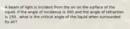 A beam of light is incident from the air on the surface of the liquid. If the angle of incidence is 300 and the angle of refraction is 150 , what is the critical angle of the liquid when surrounded by air?