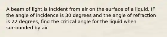 A beam of light is incident from air on the surface of a liquid. IF the angle of incidence is 30 degrees and the angle of refraction is 22 degrees, find the critical angle for the liquid when surrounded by air