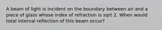 A beam of light is incident on the boundary between air and a piece of glass whose index of refraction is sqrt 2. When would total internal reflection of this beam occur?