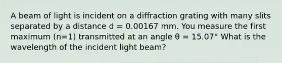 A beam of light is incident on a diffraction grating with many slits separated by a distance d = 0.00167 mm. You measure the first maximum (n=1) transmitted at an angle θ = 15.07° What is the wavelength of the incident light beam?