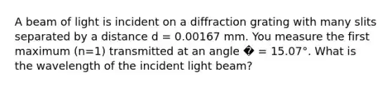 A beam of light is incident on a diffraction grating with many slits separated by a distance d = 0.00167 mm. You measure the first maximum (n=1) transmitted at an angle � = 15.07°. What is the wavelength of the incident light beam?