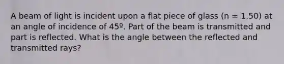 A beam of light is incident upon a flat piece of glass (n = 1.50) at an angle of incidence of 45º. Part of the beam is transmitted and part is reflected. What is the angle between the reflected and transmitted rays?